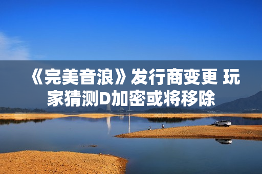 《完美音浪》发行商变更 玩家猜测D加密或将移除