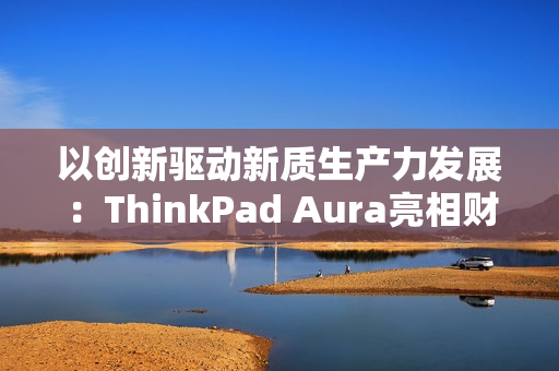 以创新驱动新质生产力发展：ThinkPad Aura亮相财新峰会