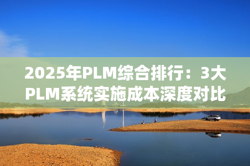 2025年PLM综合排行：3大PLM系统实施成本深度对比