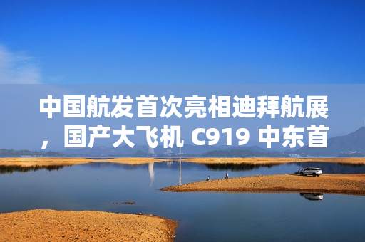 中国航发首次亮相迪拜航展，国产大飞机 C919 中东首秀
