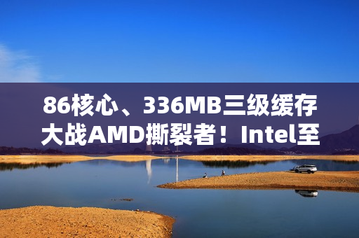 86核心、336MB三级缓存大战AMD撕裂者！Intel至强600系列首次曝光
