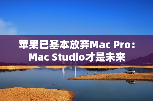 苹果已基本放弃Mac Pro：Mac Studio才是未来