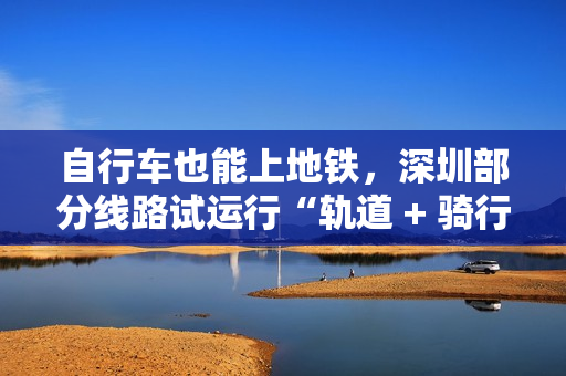自行车也能上地铁，深圳部分线路试运行“轨道 + 骑行”服务