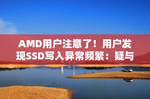 AMD用户注意了！用户发现SSD写入异常频繁：疑与驱动有关