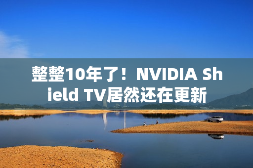 整整10年了！NVIDIA Shield TV居然还在更新