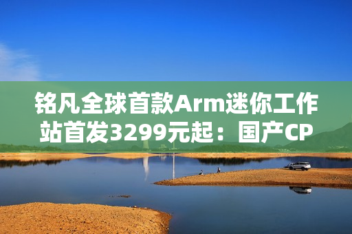 铭凡全球首款Arm迷你工作站首发3299元起：国产CPU 双10G网口