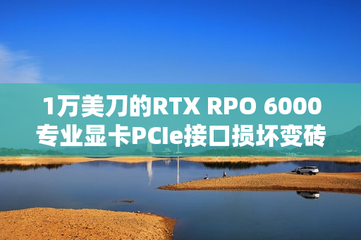 1万美刀的RTX RPO 6000专业显卡PCIe接口损坏变砖！维修几率为零