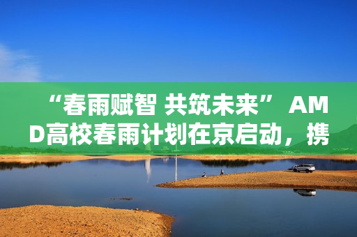 “春雨赋智 共筑未来” AMD高校春雨计划在京启动，携手生态链以AI赋能教育新生态