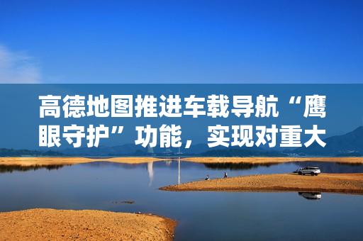 高德地图推进车载导航“鹰眼守护”功能，实现对重大道路异常事件秒级预警