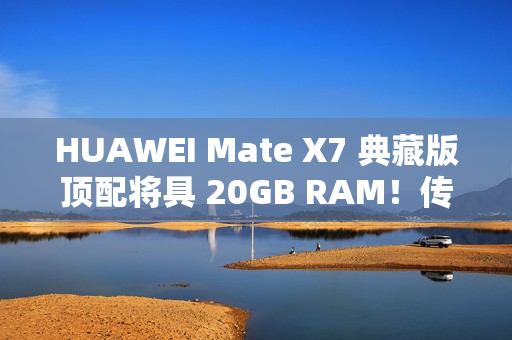 HUAWEI Mate X7 典藏版顶配将具 20GB RAM！传加容量为提升 AI 表现、因「这理由」没影响定价？