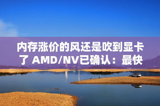 内存涨价的风还是吹到显卡了 AMD/NV已确认：最快下月动手