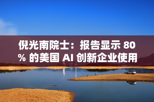 倪光南院士：报告显示 80% 的美国 AI 创新企业使用中国开源模型