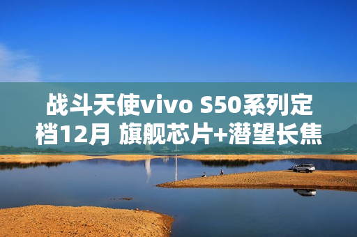 战斗天使vivo S50系列定档12月 旗舰芯片+潜望长焦+超声波指纹带来SSS级体验