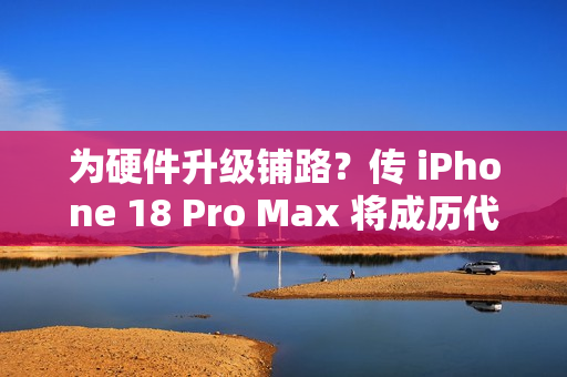 为硬件升级铺路？传 iPhone 18 Pro Max 将成历代最重旗舰!