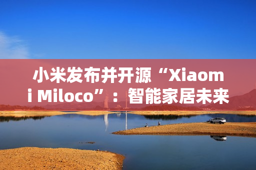 小米发布并开源“Xiaomi Miloco”：智能家居未来探索方案