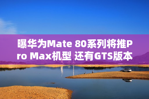 曝华为Mate 80系列将推Pro Max机型 还有GTS版本？