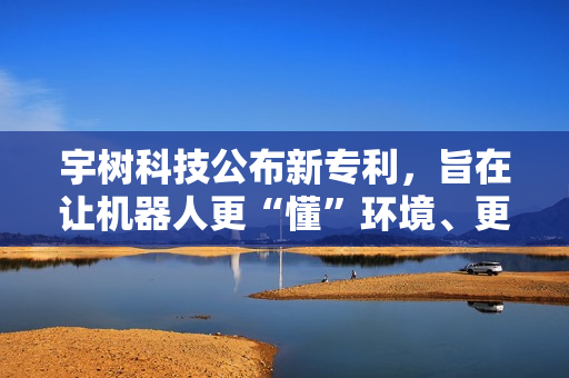 宇树科技公布新专利，旨在让机器人更“懂”环境、更智能