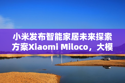小米发布智能家居未来探索方案Xiaomi Miloco，大模型驱动全屋智能