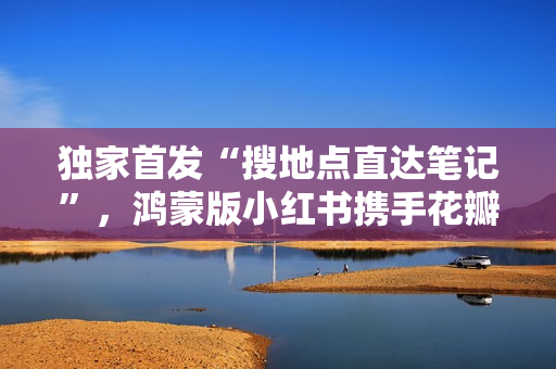 独家首发“搜地点直达笔记”，鸿蒙版小红书携手花瓣地图焕新体验