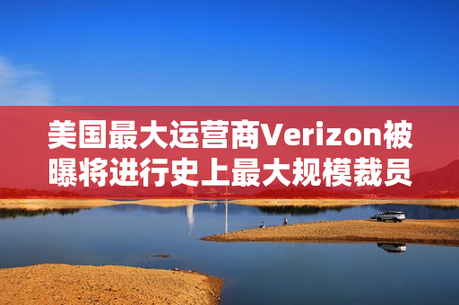 美国最大运营商Verizon被曝将进行史上最大规模裁员，波及1.5万人