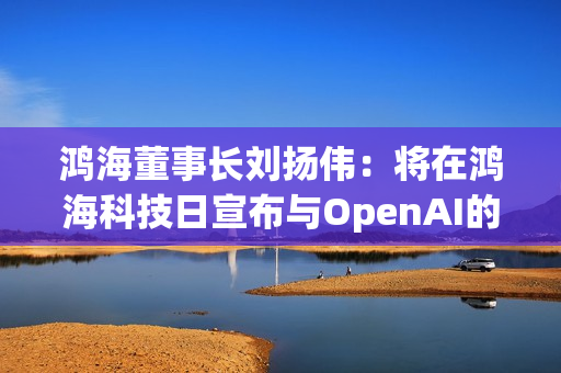 鸿海董事长刘扬伟：将在鸿海科技日宣布与OpenAI的合作