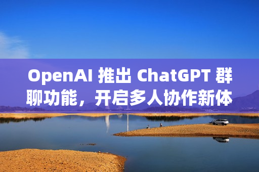 OpenAI 推出 ChatGPT 群聊功能，开启多人协作新体验