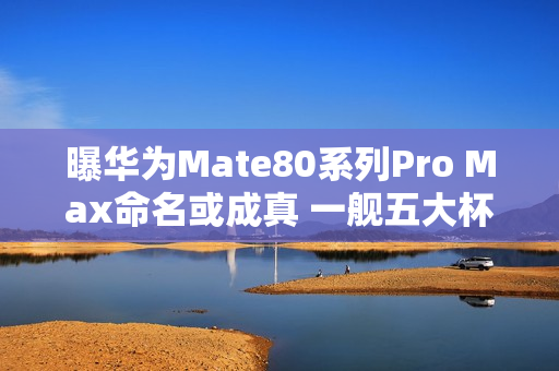 曝华为Mate80系列Pro Max命名或成真 一舰五大杯