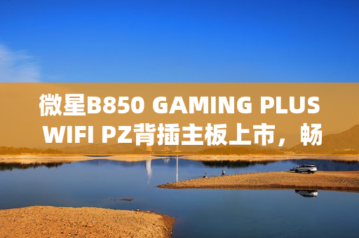 微星B850 GAMING PLUS WIFI PZ背插主板上市，畅享AM5平台