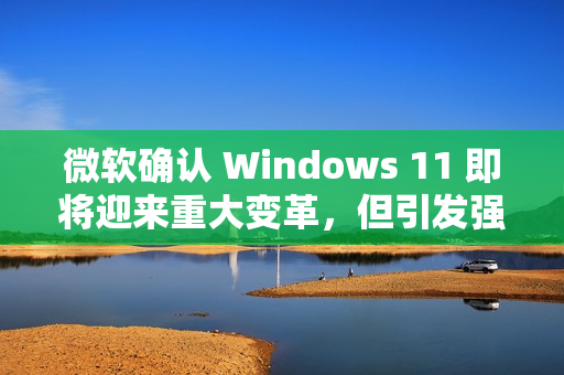 微软确认 Windows 11 即将迎来重大变革，但引发强烈反对