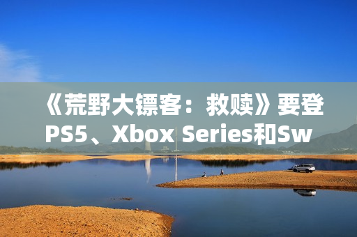 《荒野大镖客：救赎》要登PS5、Xbox Series和Switch 2