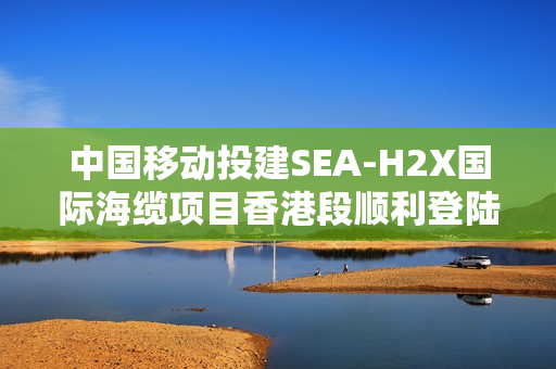 中国移动投建SEA-H2X国际海缆项目香港段顺利登陆