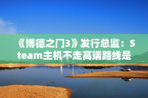《博德之门3》发行总监：Steam主机不走高端路线是对的！