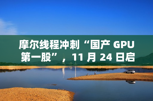 摩尔线程冲刺“国产 GPU 第一股”，11 月 24 日启动申购