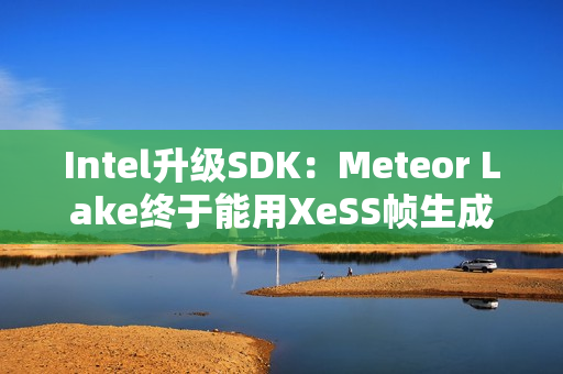 Intel升级SDK：Meteor Lake终于能用XeSS帧生成了！