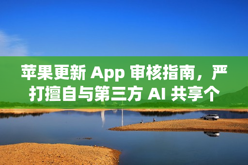 苹果更新 App 审核指南，严打擅自与第三方 AI 共享个人数据的应用