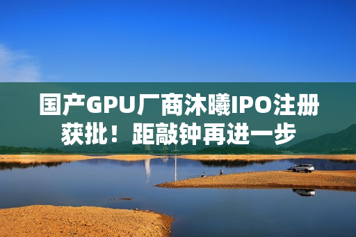国产GPU厂商沐曦IPO注册获批！距敲钟再进一步