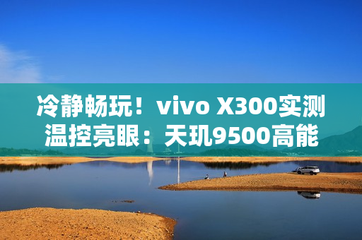 冷静畅玩！vivo X300实测温控亮眼：天玑9500高能效设计成关键