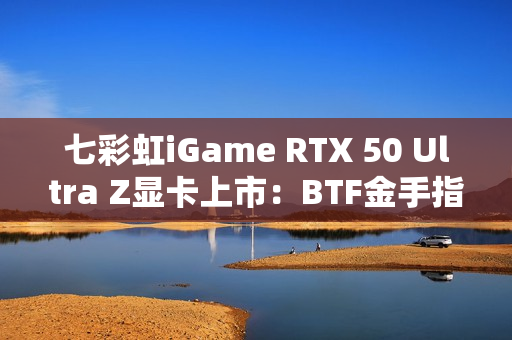 七彩虹iGame RTX 50 Ultra Z显卡上市：BTF金手指供电 至高5070 Ti