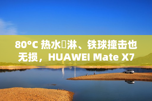 80°C 热水沖淋、铁球撞击也无损，HUAWEI Mate X7 耐用性实测曝光!