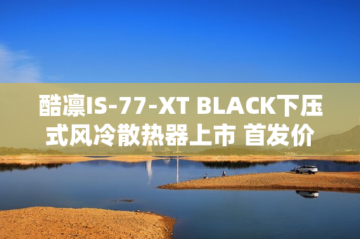 酷凛IS-77-XT BLACK下压式风冷散热器上市 首发价209元