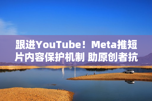 跟进YouTube！Meta推短片内容保护机制 助原创者抗盗版