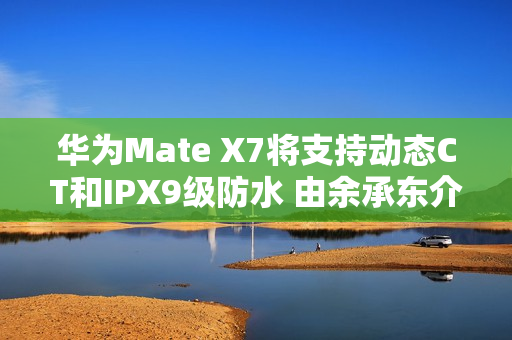 华为Mate X7将支持动态CT和IPX9级防水 由余承东介绍