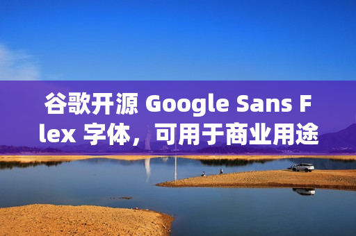 谷歌开源 Google Sans Flex 字体，可用于商业用途