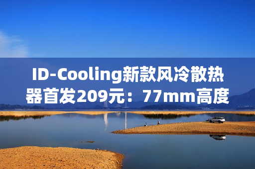 ID-Cooling新款风冷散热器首发209元：77mm高度 自研六热管