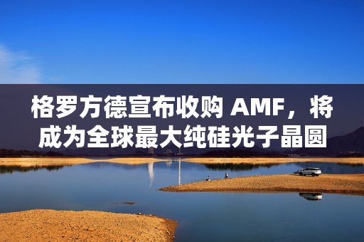 格罗方德宣布收购 AMF，将成为全球最大纯硅光子晶圆代工厂
