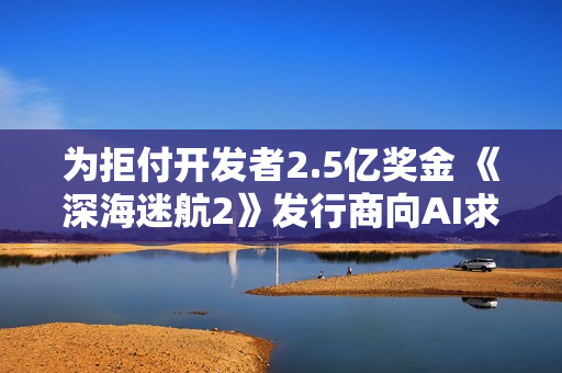 为拒付开发者2.5亿奖金 《深海迷航2》发行商向AI求助
