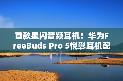 首款星闪音频耳机！华为FreeBuds Pro 5悦彰耳机配置价格公布：1449元