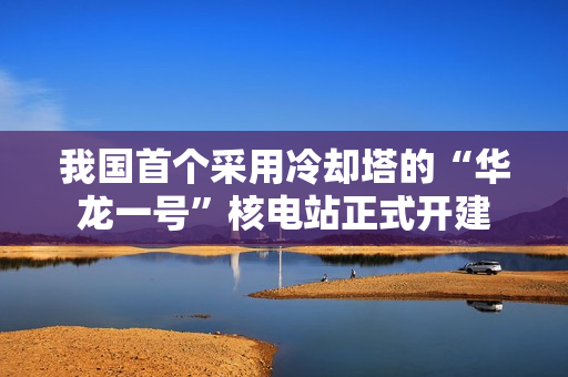 我国首个采用冷却塔的“华龙一号”核电站正式开建