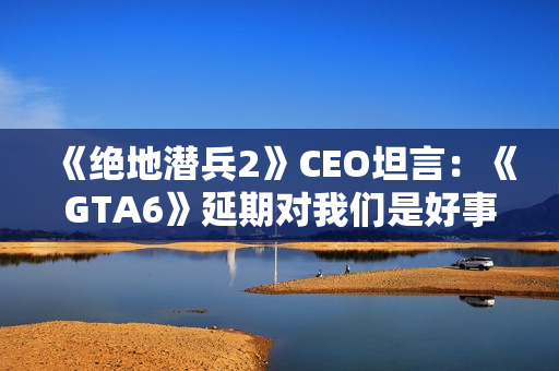 《绝地潜兵2》CEO坦言：《GTA6》延期对我们是好事