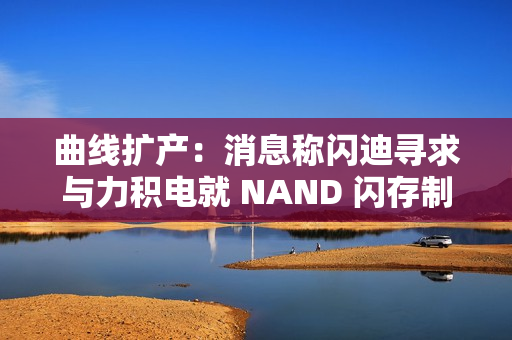 曲线扩产：消息称闪迪寻求与力积电就 NAND 闪存制造展开合作